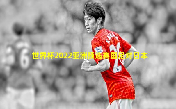 世界杯2022亚洲预选赛国足对日本