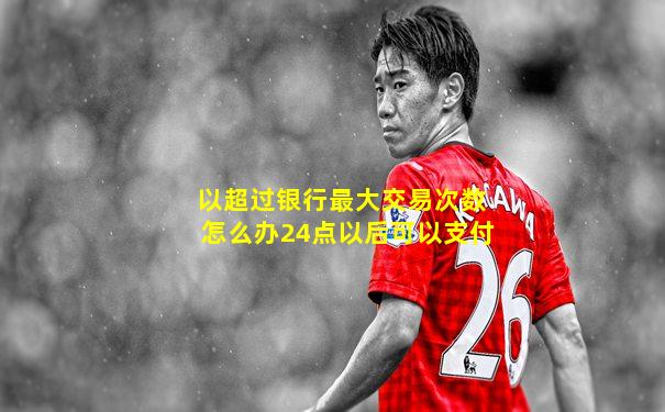 以超过银行最大交易次数怎么办24点以后可以支付