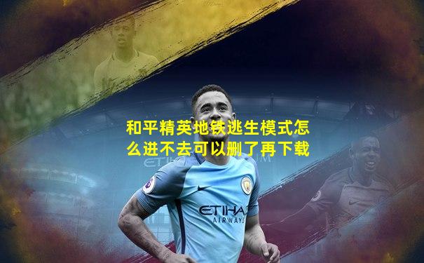 和平精英地铁逃生模式怎么进不去可以删了再下载