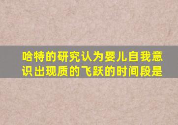 哈特的研究认为婴儿自我意识出现质的飞跃的时间段是