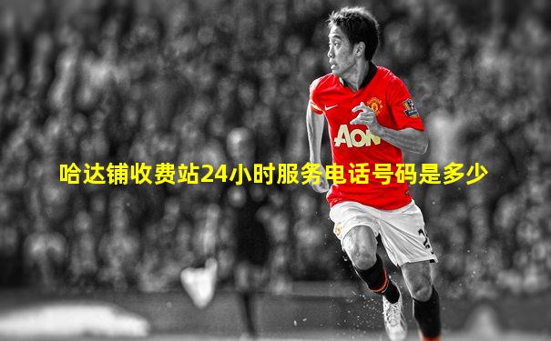 哈达铺收费站24小时服务电话号码是多少