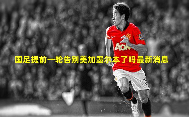 国足提前一轮告别美加墨尔本了吗最新消息