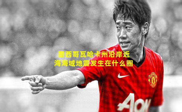 墨西哥瓦哈卡州沿岸近海海域地震发生在什么圈
