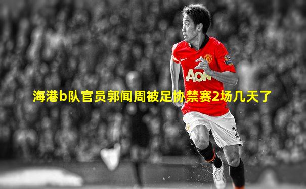海港b队官员郭闻周被足协禁赛2场几天了