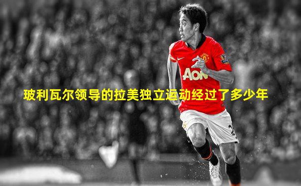 玻利瓦尔领导的拉美独立运动经过了多少年